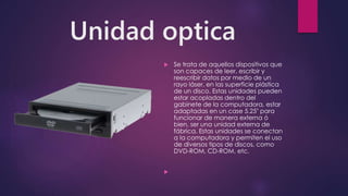 Unidad optica
 Se trata de aquellos dispositivos que
son capaces de leer, escribir y
reescribir datos por medio de un
rayo láser, en las superficie plástica
de un disco. Estas unidades pueden
estar acopladas dentro del
gabinete de la computadora, estar
adaptadas en un case 5.25" para
funcionar de manera externa ó
bien, ser una unidad externa de
fábrica. Estas unidades se conectan
a la computadora y permiten el uso
de diversos tipos de discos, como
DVD-ROM, CD-ROM, etc.

 