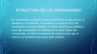 ESTRUCTURA DE LOS ORDENADORES
• Un computador se divide fundamentalmente en dos partes: el
Hardware y el Software. El hardware es la parte física del
computador, la parte tangible; es decir aquello que podemos
tocar del computador. El software es la parte lógica del
computador, es decir el conjunto de instrucciones que le
ordenan al hardware que tarea debe realizar.
 