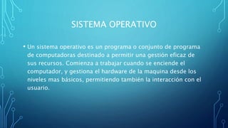 SISTEMA OPERATIVO
• Un sistema operativo es un programa o conjunto de programa
de computadoras destinado a permitir una gestión eficaz de
sus recursos. Comienza a trabajar cuando se enciende el
computador, y gestiona el hardware de la maquina desde los
niveles mas básicos, permitiendo también la interacción con el
usuario.
 