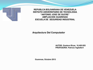 REPUBLCA BOLIVARIANA DE VENEZUELA
INSTIUTO UNIVERSITARIO DE TECNOLOGIA
“ANTONIO JOSE DE SUCRE”
AMPLIACION GUARENAS
ESCUELA DE SEGURIDAD INDUSTRIAL

Arquitectura Del Computador

AUTOR: Gustavo Rivas 16.495.855
PROFESORA: Patricia Tagliaferri

Guarenas, Octubre 2013

 