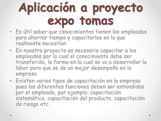 Aplicación a proyecto
expo tomas
• Es útil saber que conocimientos tienen los empleados
para ahorrar tiempo y capacitarlos en lo que
realmente necesitan
• En nuestro proyecto es necesario capacitar a los
empleados por lo cual el conocimiento debe ser
transferido, la forma en la cual se va a desarrollar la
labor para que se de un mejor desempeño en la
empresa
• Existen varios tipos de capacitación en la empresa
pues las diferentes funciones deben ser entendidas
por el empleado, por ejemplo: capacitación
sistemática, capacitación del producto, capacitación
de riesgo etc.
 