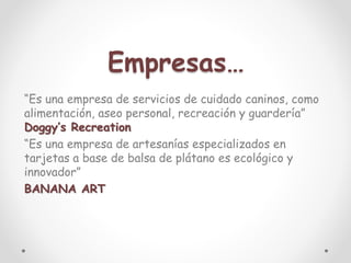 Empresas…
“Es una empresa de servicios de cuidado caninos, como
alimentación, aseo personal, recreación y guardería”
Doggy’s Recreation
“Es una empresa de artesanías especializados en
tarjetas a base de balsa de plátano es ecológico y
innovador”
BANANA ART
 