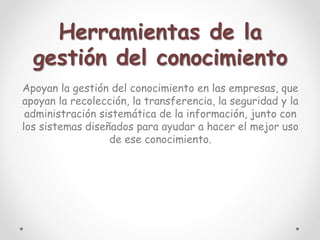 Herramientas de la
gestión del conocimiento
Apoyan la gestión del conocimiento en las empresas, que
apoyan la recolección, la transferencia, la seguridad y la
administración sistemática de la información, junto con
los sistemas diseñados para ayudar a hacer el mejor uso
de ese conocimiento.
 