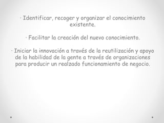 · Identificar, recoger y organizar el conocimiento
existente.
· Facilitar la creación del nuevo conocimiento.
· Iniciar la innovación a través de la reutilización y apoyo
de la habilidad de la gente a través de organizaciones
para producir un realzado funcionamiento de negocio.
 