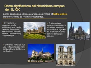 En los principales edificios europeos se imitará el Estilo gótico
siendo este uno de los mas importantes.
• En Inglaterra se
restaura y amplia
edificios como el castillo
Windsor. Se construyó
el Parlamento británico,
obra de Charles Barry y
Auguste Pugin
• En Francia Viollet-Le-Duc
va a restaurar las catedrales
de Notre Dame, de Reims y
de Chartres.
• En Alemania se
terminan los trabajos de
la catedral de Colonia,
iniciados en el siglo XIII.
Se levantaron muchos
edificios con agujas
caladas.
 