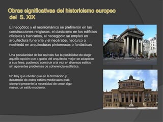 El neogótico y el neorrománico se prefirieron en las
construcciones religiosas, el clasicismo en los edificios
oficiales y bancarios, el neoegipcio se empleó en
arquitectura funeraria y el neoárabe, neoturco o
neohindú en arquitecturas pintorescas o fantásticas
Una peculiaridad de los revivals fue la posibilidad de elegir
aquella opción que a gusto del arquitecto mejor se adaptase
a sus fines, pudiendo construir a la vez en diversos estilos
sin aparentes problemas de coherencia estilística.
No hay que olvidar que en la formación y
desarrollo de estos estilos medievales está
siempre presente la necesidad de crear algo
nuevo, un estilo moderno.
 