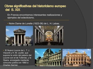 En Francia encontramos interesantes realizaciones y
ejemplos del eclecticismo.
• Notre Dame de Lorette (1823-36) de L. H. Lebas.
• El Nuevo Louvre de L. T. J.
Visconti y H. M. Leufel, que
supone la unión del palacio del
Louvre con el de Tullerías, y la
Ópera, encargada mediante
concurso público en 1860 a
Charles Garnier.
 