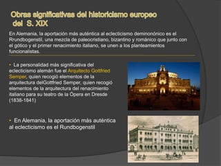 En Alemania, la aportación más auténtica al eclecticismo deminonónico es el
Rrundbogenstil, una mezcla de paleocristiano, bizantino y románico que junto con
el gótico y el primer renacimiento italiano, se unen a los planteamientos
funcionalistas.
• La personalidad más significativa del
eclecticismo alemán fue el Arquitecto Gottfried
Semper, quien recogió elementos de la
arquitectura delGottfried Semper, quien recogió
elementos de la arquitectura del renacimiento
italiano para su teatro de la Ópera en Dresde
(1838-1841)
• En Alemania, la aportación más auténtica
al eclecticismo es el Rundbogenstil
 