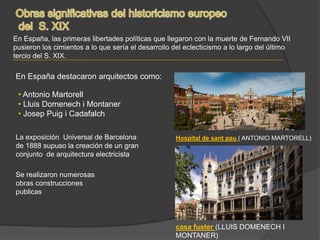 En España, las primeras libertades políticas que llegaron con la muerte de Fernando VII
pusieron los cimientos a lo que sería el desarrollo del eclecticismo a lo largo del último
tercio del S. XIX.
En España destacaron arquitectos como:
• Antonio Martorell
• Lluis Domenech i Montaner
• Josep Puig i Cadafalch
La exposición Universal de Barcelona
de 1888 supuso la creación de un gran
conjunto de arquitectura electricista
Se realizaron numerosas
obras construcciones
publicas
Hospital de sant pau ( ANTONIO MARTORELL)
casa fuster (LLUIS DOMENECH I
MONTANER)
 