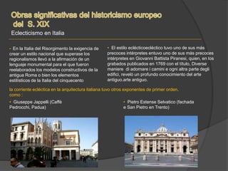 Eclecticismo en Italia
• En la Italia del Risorgimento la exigencia de
crear un estilo nacional que superase los
regionalismos llevó a la afirmación de un
lenguaje monumental para el que fueron
reelaborados los modelos constructivos de la
antigua Roma o bien los elementos
estilísticos de la Italia del cinquecento
• El estilo eclécticoecléctico tuvo uno de sus más
precoces intérpretes entuvo uno de sus más precoces
intérpretes en Giovanni Battista Piranesi, quien, en los
grabados publicados en 1769 con el título, Diverse
maniere di adornare i camini e ogni altra parte degli
edifici, reveló un profundo conocimiento del arte
antiguo.arte antiguo.
la corriente ecléctica en la arquitectura italiana tuvo otros exponentes de primer orden,
como :
• Giuseppe Jappelli (Caffè
Pedrocchi, Padua)
• Pietro Estense Selvatico (fachada
e San Pietro en Trento)
 