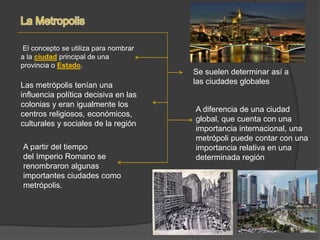 El concepto se utiliza para nombrar
a la ciudad principal de una
provincia o Estado.
Las metrópolis tenían una
influencia política decisiva en las
colonias y eran igualmente los
centros religiosos, económicos,
culturales y sociales de la región
A partir del tiempo
del Imperio Romano se
renombraron algunas
importantes ciudades como
metrópolis.
Se suelen determinar así a
las ciudades globales
A diferencia de una ciudad
global, que cuenta con una
importancia internacional, una
metrópoli puede contar con una
importancia relativa en una
determinada región
 