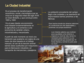 Es el proceso de transformación
económica, social y tecnológica que se
inició en la segunda mitad del siglo XVIII
en Gran Bretaña, y que concluyó entre
1820 y 1840
Vio el paso desde una economía
rural basada fundamentalmente en
la agricultura y el comercio a una
economía de carácter urbano,
industrializada y mecanizada.
A partir de este momento se inició una
transición que acabaría con siglos de una
mano de obra basada en el trabajo
manual y el uso de la tracción animal
siendo estos sustituidos por maquinaria
para la fabricación industrial y el
transporte de mercancías y pasajeros.
La población procedente del campo
llegó a las ciudades y se asentaron en
improvisados barrios próximos a las
fábricas
Eran barrios donde los obreros malvivían
en condiciones de vida deplorables y
próximas a la propia esclavitud.
Los míseres salarios que recibían
poco ayudaban a los obreros a
mejorar su nivel de vida, tenían lo
necesario para sobrevivir a una
jornada laboral que excedía las 10
horas diarias y comían lo justo para
no morir.
 