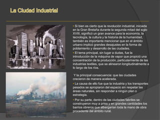 • El tema principal, sin lugar a dudas, fue la
introducción de la máquina de vapor que propició una
concentración de la producción, particularmente de las
industrias textiles, que se alinearon longitudinalmente a
lo largo de los ríos.
Y la principal consecuencia: que las ciudades
crecieron de manera acelerada.
• La causa de ello fue que la industria y los transportes
pesados se apropiaron del espacio sin respetar las
áreas naturales, sin responder a ningún plan o
estrategia.
• Si bien es cierto que la revolución industrial, iniciada
en la Gran Bretaña durante la segunda mitad del siglo
XVIII, significó un gran avance para la economía, la
tecnología, la cultura y la historia de la humanidad,
también es importante mencionar que en el ámbito
urbano implicó grandes desajustes en la forma de
poblamiento y desarrollo de las ciudades.
• Por su parte, dentro de las ciudades fabriles se
construyeron muy a prisa y en grandes cantidades los
barrios obreros que albergarían toda la mano de obra
procedente del ámbito rural.
 