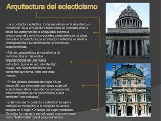 • La arquitectura ecléctica, toma sus raíces en la arquitectura
historicista. Si la arquitectura historicista se dedicaba más a
imitar las corrientes de la antigüedad (como la
grecorromana) y no a incorporarles características de otras
culturas o arquitecturas, la arquitectura ecléctica se dedica
principalmente a la combinación de corrientes
arquitectónicas.
• Así, su característica principal es la de
combinar dos o más estilos
arquitectónicos en una nueva
estructura, que a su vez, resulte algo
nuevo, con características de las
corrientes que toma, pero con otras
nuevas.
• El término de "arquitectura ecléctica" se aplica
también de forma libre a la variedad de estilos
surgida en el siglo XIX luego del auge neoclásico.
De todas formas este período pasó a denominarse
como "historicista" con el paso del tiempo.
• En las últimas décadas del siglo XX se
desarrolló, por otra parte, un nuevo auge del
eclecticismo, de la mano de los conceptos del
postmodernismo se ha denominado a esta
corriente "neo ecléctica".
 