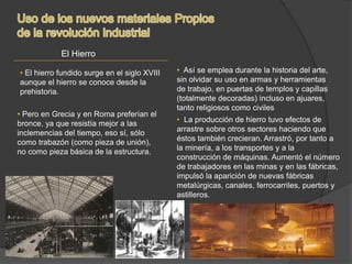 El Hierro
• El hierro fundido surge en el siglo XVIII
aunque el hierro se conoce desde la
prehistoria.
• Pero en Grecia y en Roma preferían el
bronce, ya que resistía mejor a las
inclemencias del tiempo, eso sí, sólo
como trabazón (como pieza de unión),
no como pieza básica de la estructura.
• Así se emplea durante la historia del arte,
sin olvidar su uso en armas y herramientas
de trabajo, en puertas de templos y capillas
(totalmente decoradas) incluso en ajuares,
tanto religiosos como civiles
• La producción de hierro tuvo efectos de
arrastre sobre otros sectores haciendo que
éstos también crecieran. Arrastró, por tanto a
la minería, a los transportes y a la
construcción de máquinas. Aumentó el número
de trabajadores en las minas y en las fábricas,
impulsó la aparición de nuevas fábricas
metalúrgicas, canales, ferrocarriles, puertos y
astilleros.
 