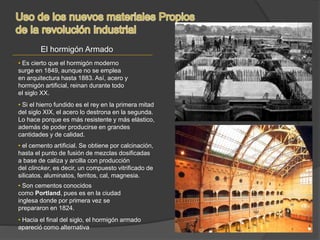 El hormigón Armado
• Hacia el final del siglo, el hormigón armado
apareció como alternativa
• Si el hierro fundido es el rey en la primera mitad
del siglo XIX, el acero lo destrona en la segunda.
Lo hace porque es más resistente y más elástico,
además de poder producirse en grandes
cantidades y de calidad.
• Es cierto que el hormigón moderno
surge en 1849, aunque no se emplea
en arquitectura hasta 1883. Así, acero y
hormigón artificial, reinan durante todo
el siglo XX.
• el cemento artificial. Se obtiene por calcinación,
hasta el punto de fusión de mezclas dosificadas
a base de caliza y arcilla con producción
del clincker, es decir, un compuesto vitrificado de
silicatos, aluminatos, ferritos, cal, magnesia.
• Son cementos conocidos
como Portland, pues es en la ciudad
inglesa donde por primera vez se
prepararon en 1824.
 