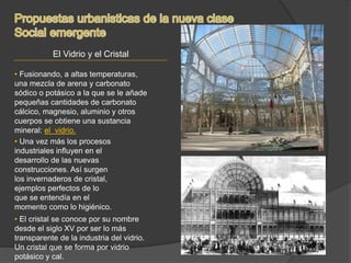 El Vidrio y el Cristal
• Fusionando, a altas temperaturas,
una mezcla de arena y carbonato
sódico o potásico a la que se le añade
pequeñas cantidades de carbonato
cálcico, magnesio, aluminio y otros
cuerpos se obtiene una sustancia
mineral: el vidrio.
• El cristal se conoce por su nombre
desde el siglo XV por ser lo más
transparente de la industria del vidrio.
Un cristal que se forma por vidrio
potásico y cal.
• Una vez más los procesos
industriales influyen en el
desarrollo de las nuevas
construcciones. Así surgen
los invernaderos de cristal,
ejemplos perfectos de lo
que se entendía en el
momento como lo higiénico.
 