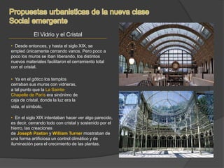 El Vidrio y el Cristal
• Desde entonces, y hasta el siglo XIX, se
empleó únicamente cerrando vanos. Pero poco a
poco los muros se iban liberando, los distintos
nuevos materiales facilitaron el cerramiento total
con el cristal.
• Ya en el gótico los templos
cerraban sus muros con vidrieras,
a tal punto que la La Sainte-
Chapelle de París era sinónimo de
caja de cristal, donde la luz era la
vida, el símbolo.
• En el siglo XIX intentaban hacer ver algo parecido,
es decir, cerrando todo con cristal y sostenido por el
hierro, las creaciones
de Joseph Paxton y William Turner mostraban de
una forma artificiosa un control climático y de
iluminación para el crecimiento de las plantas.
 