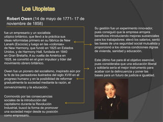 Robert Owen (14 de mayo de 1771- 17 de
noviembre de 1858)
fue un empresario y un socialista
utópico británico, que llevó a la práctica sus
ideas reformistas primero en su fábrica de New
Lanark (Escocia) y luego en las «colonias»
de New Harmony, que fundó en 1825 en Estados
Unidos, y de Harmony Hall, fundada en 1840
en Gran Bretaña. A su vuelta de América en
1828, se convirtió en el gran impulsor y líder del
movimiento obrero británico.
Conmovido por las consecuencias
sociales de la introducción del
capitalismo durante la Revolución
Industrial, buscó la forma de promover
una sociedad mejor desde su posición
como empresario.
Este último fue para él el objetivo esencial,
pues consideraba que una educación liberal
y solidaria sería el mejor instrumento para
acabar con la delincuencia y poner las
bases para un futuro de justicia e igualdad.
Su gestión fue un experimento innovador,
pues consiguió que la empresa arrojara
beneficios introduciendo mejoras sustanciales
para los trabajadores: elevó los salarios, sentó
las bases de una seguridad social mutualista y
proporcionó a los obreros condiciones dignas
de vivienda, sanidad y educación.
Owen fue un pionero del socialismo, inspirado aún por
la fe de los pensadores ilustrados del siglo XVIII en el
progreso humano y en la posibilidad de reformar
gradualmente la sociedad mediante la razón, el
convencimiento y la educación.
 