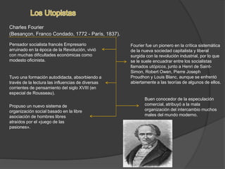 Charles Fourier
(Besançon, Franco Condado, 1772 - París, 1837).
Pensador socialista francés Empresario
arruinado en la época de la Revolución, vivió
con muchas dificultades económicas como
modesto oficinista.
Tuvo una formación autodidacta, absorbiendo a
través de la lectura las influencias de diversas
corrientes de pensamiento del siglo XVIII (en
especial de Rousseau).
Fourier fue un pionero en la crítica sistemática
de la nueva sociedad capitalista y liberal
surgida con la revolución industrial, por lo que
se le suele encuadrar entre los socialistas
llamados utópicos, junto a Henri de Saint-
Simon, Robert Owen, Pierre Joseph
Proudhon y Louis Blanc, aunque se enfrentó
abiertamente a las teorías de algunos de ellos.
Buen conocedor de la especulación
comercial, atribuyó a la mala
organización del intercambio muchos
males del mundo moderno.
Propuso un nuevo sistema de
organización social basado en la libre
asociación de hombres libres
atraídos por el «juego de las
pasiones».
 