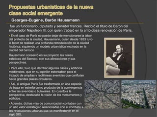 Haussmann conservó en su proyecto las líneas
estéticas del Barroco, con sus alineaciones y sus
perspectivas.
• Para ello, tuvo que derribar algunas casas y edificios
medievales, que en su opinión estorbaban para el
trazado de amplias y rectilíneas avenidas que confluían
hacia grandes plazas circulares.
• Así, el antiguo París fue trasformado en una especie
de traza en estrella como producto de la convergencia
entre las avenidas o bulevares. En cuanto a la
perspectiva, destacaba la visión de los monumentos y
edificios.
• Además, dichas vías de comunicación contaban con
un alto valor estratégico relacionadas con el combate a
las revoluciones urbanas que se manifestaron en el
siglo XIX.
• En el caso de París no puede dejar de mencionarse la labor
del prefecto de la ciudad, Haussmann, quien desde 1853 tuvo
la labor de realizar una profunda remodelación de la ciudad
histórica, siguiendo un modelo urbanístico inspirado en la
ciudad del barroco
Georges-Eugène, Barón Haussmann
fue un funcionario, diputado y senador francés. Recibió el título de Barón del
emperador Napoleón III, con quien trabajó en la ambiciosa renovación de París.
 