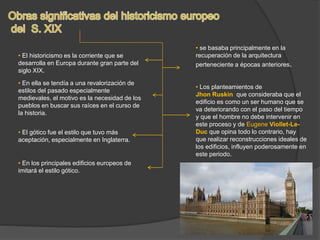 • El historicismo es la corriente que se
desarrolla en Europa durante gran parte del
siglo XIX.
• En ella se tendía a una revalorización de
estilos del pasado especialmente
medievales, el motivo es la necesidad de los
pueblos en buscar sus raíces en el curso de
la historia.
• El gótico fue el estilo que tuvo más
aceptación, especialmente en Inglaterra.
• Los planteamientos de
Jhon Ruskin que consideraba que el
edificio es como un ser humano que se
va deteriorando con el paso del tiempo
y que el hombre no debe intervenir en
este proceso y de Eugene Viollet-Le-
Duc que opina todo lo contrario, hay
que realizar reconstrucciones ideales de
los edificios, influyen poderosamente en
este periodo.
• En los principales edificios europeos de
imitará el estilo gótico.
• se basaba principalmente en la
recuperación de la arquitectura
perteneciente a épocas anteriores.
 