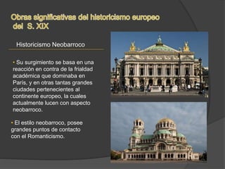 Historicismo Neobarroco
• Su surgimiento se basa en una
reacción en contra de la frialdad
académica que dominaba en
París, y en otras tantas grandes
ciudades pertenecientes al
continente europeo, la cuales
actualmente lucen con aspecto
neobarroco.
• El estilo neobarroco, posee
grandes puntos de contacto
con el Romanticismo.
 