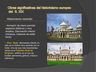 Historicismo neoindio
• Jhon Nash demuestra interés no
sólo en el Gótico sino también por la
India. Una de sus más importantes
obras es el Pabellón Real de
Brighton, edificio en el que se
funden elementos góticos, indios e
islámicos.
• Armazón de hierro permite
espacios diáfanos y muy
amplios, Decoración interior
chinesca, Celosías de estilo
hindú
 