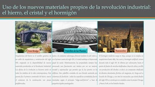 Arquitectura del hierro es el nombre genérico de
un estilo de arquitectura y construcción del siglo
XIX, originado en la disponibilidad de nuevos
materiales producidos en la Revolución Industrial.
Los efectos de la revolución se hicieron sentir en
todos los ámbitos de la vida contemporánea. Este
puente fue el primero construido de hierro, marcó
el comienzo de la construcción con piezas
prefabricadas.
Junto a la industria siderúrgica floreció también la del vidrio y,
en el primer cuarto de siglo XIX, el cristal sustituyo al depreciado
papel de aceite. Históricamente, las propiedades siempre han
provocado una fascinación casi mística por ser un material
versátil y espectacular que permite que la luz penetre en los
edificios. Este pabellón constaba de una bóveda sostenida por
columnas de fundición , todas las superficies acristaladas fueron
montadas según el principio “ridge-and-furrow” a base de
pequeños tejados puntiagudos.
El hormigón moderno surge en 1849, aunque no se emplea en
arquitectura hasta 1883. Así, acero y hormigón artificial, reinan
durante todo el siglo XX. Se obtiene por calcinación, hasta el
punto de fusión de mezclas dosificadas a base de caliza y arcilla
con producción del clincker, es decir, un compuesto vitrificado
de silicatos, aluminatos, ferritos, cal, magnesia, etc. Surge así La
Escuela de Chicago, y con ésta los rascacielos, que desde finales
del siglo XIX se construyen en ciudades como la propia Chicago
y Nueva York, en los Estados Unidos.
Iron Bridge Pabellón de las Plantas Rascacielos
 