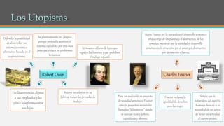 Charles FourierRobert Owen
Se muestra a favor de leyes que
regulen los horarios y que prohíban
el trabajo infantil.
Defendía la posibilidad
de desarrollar un
sistema económico
alternativo basado en el
cooperativismo.
Su planteamiento era utópico
porque pretendía sustituir el
sistema capitalista por otro más
justo que evitara los problemas
británicos.
Mejora los salarios en su
fábrica, reduce las jornadas de
trabajo.
Facilita viviendas dignas
a sus empleados y les
ofrece una formación a
sus hijos.
Fourier reclama la
igualdad de derechos
para las mujer.
Señala que la
naturaleza del espíritu
humano lleva en si la
necesidad de ser activa
de poner en actividad
el cuerpo propio.
Según Fourier, en la naturaleza el desarrollo armónico
está a cargo de los plantas y el destructivo, de los
cometas; mientras que la sociedad el desarrollo
armónico es la atracción, por el amor y el destructivo
por la coacción o fuerza.
Para ser realizable su proyecto
de sociedad armónica, Fourier
concibe pequeñas sociedades
llamadas “falansterios” donde
se asocian ricos y pobres,
capitalistas y obreros.
 