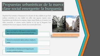 Napoleón III al contratar a Haussmann el 22 de junio de 1852 confiaba en que París
pudiera convertirse en una ciudad con calles más seguras, mejores casas,
hospitalarias que facilitaran las compras y lograr mayor fluidez en el tránsito. Con
dicha renovación, se crearon nuevos espacios en los que la burguesía hizo
ostentación de su nueva riqueza, creando una economía floreciente.
Saint-Sulpice y la Rue du Vieux- Colombier.
Quería una ciudad con calles seguras y mejores viviendas.
Mejor infraestructura para un saneamiento adecuado.
Sistemas de comunicación rápidos y eficaces. Zonificar la
ciudad.
La ciudad debía ser diseñada para la burguesía, para
esconder y controlar la pobreza.
 