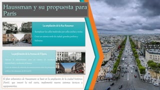 La ampliaciónde la Rue Reaumur.
• Reemplazar las calles medievales por calles anchas y rectas.
• Crear un sistema verde de ciudad: grandes jardines y
bulevares.
La perforaciónde la Avenuede l’Opera.
• Adecuar la infraestructura para un sistema de acueducto,
alcantarillado y recolecciónde basura.
• Crear un sistema de coherente de comunicaciones entre los principales
centros y las estaciones de ferrocarril.
El plan urbanístico de Haussmann se basó en la ampliación de la ciudad histórica
(París), que renovó la red viaria, implementó nuevos sistemas técnicos y
equipamientos.
 