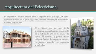 El eclecticismo toma sus raíces de la
arquitectura historicista aúna el conocimiento
de la historia del arte con la ciencia y la
técnica del momento, y permite utilizar
cualquier elemento de composición conocido,
con frecuencia sometido a una depuración
actualizadora
La arquitectura ecléctica aparece hacia la segunda mitad del siglo XIX como
consecuencia del declive al que se llega con el clasicismo impuesto por la Academia a
través del Neoclasicismo.
 