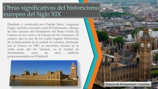 Palacio de Westminster - Londres
Diseñado y construido por Charles Barry, Augustus
Pugin, también conocido como El Parlamento, alberga
las dos cámaras del Parlamento del Reino Unido (la
Cámara de los Lores y la Cámara de los Comunes). El
palacio, que es uno de los cuatro lugares Patrimonio
de la Humanidad de la ciudad de Londres, declarado
por la Unesco en 1987, se encuentra situado en la
orilla norte del río Támesis, en la ciudad de
Westminster, cerca de otros edificios
gubernamentales en Whitehall.
 