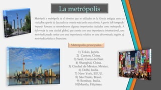 Metrópoli o metrópolis es el término que se utilizaba en la Grecia antigua para las
ciudades a partir de las cuales se crearía más tarde una colonia. A partir del tiempo del
Imperio Romano se renombraron algunas importantes ciudades como metrópolis. A
diferencia de una ciudad global, que cuenta con una importancia internacional, una
metrópoli puede contar con una importancia relativa en una determinada región, ej.
metrópoli artística o financiera.
Metrópolis principales
1) Tokio, Japón.
2) Canton, China.
3) Seúl, Corea del Sur.
4) Shanghái, China.
5) Ciudad de México, México.
6) Delhi, India.
7) New York, EEUU.
8) São Paulo, Brasil.
9) Bombay, India.
10)Manila, Filipinas.
 