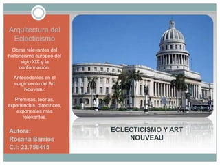 ECLECTICISMO Y ART
NOUVEAU
Autora:
Rosana Barrios
C.I: 23.758415
Arquitectura del
Eclecticismo
Obras relevantes del
historicismo europeo del
siglo XIX y la
conformación.
Antecedentes en el
surgimiento del Art
Nouveau:
Premisas, teorías,
experiencias, directrices,
exponentes mas
relevantes.
 