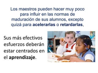 Sus más efectivos
esfuerzos deberán
estar centrados en
el aprendizaje.
Los maestros pueden hacer muy poco
para influir en las normas de
maduración de sus alumnos, excepto
quizá para acelerarlas o retardarlas,
 
