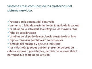 Síntomas más comunes de los trastornos del
sistema nervioso.
retrasos en las etapas del desarrollo
aumento o falta de crecimiento del tamaño de la cabeza
cambios en la actividad, los reflejos o los movimientos
falta de coordinación
cambios en el grado de conciencia o estado de ánimo
rigidez muscular, temblores o convulsiones
pérdida del músculo y discurso indistinto
los niños más grandes pueden presentar dolores de
cabeza severos o persistentes, pérdida de la sensibilidad u
hormigueo, o cambios en la visión
 