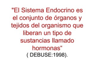 "El Sistema Endocrino es
el conjunto de órganos y
tejidos del organismo que
liberan un tipo de
sustancias llamado
hormonas“
( DEBUSE:1998).
 