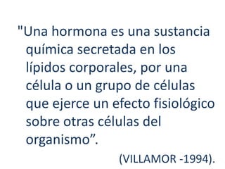 "Una hormona es una sustancia
química secretada en los
lípidos corporales, por una
célula o un grupo de células
que ejerce un efecto fisiológico
sobre otras células del
organismo”.
(VILLAMOR -1994).
 