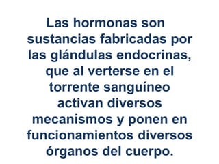 Las hormonas son
sustancias fabricadas por
las glándulas endocrinas,
que al verterse en el
torrente sanguíneo
activan diversos
mecanismos y ponen en
funcionamientos diversos
órganos del cuerpo.
 