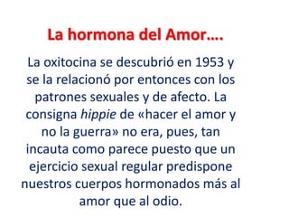 La hormona del Amor….
La oxitocina se descubrió en 1953 y
se la relacionó por entonces con los
patrones sexuales y de afecto. La
consigna hippie de «hacer el amor y
no la guerra» no era, pues, tan
incauta como parece puesto que un
ejercicio sexual regular predispone
nuestros cuerpos hormonados más al
amor que al odio.
 