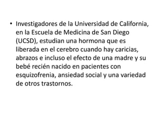 • Investigadores de la Universidad de California,
en la Escuela de Medicina de San Diego
(UCSD), estudian una hormona que es
liberada en el cerebro cuando hay caricias,
abrazos e incluso el efecto de una madre y su
bebé recién nacido en pacientes con
esquizofrenia, ansiedad social y una variedad
de otros trastornos.
 