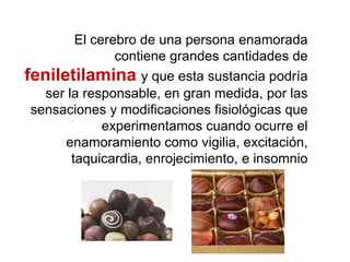 El cerebro de una persona enamorada
contiene grandes cantidades de
feniletilamina y que esta sustancia podría
ser la responsable, en gran medida, por las
sensaciones y modificaciones fisiológicas que
experimentamos cuando ocurre el
enamoramiento como vigilia, excitación,
taquicardia, enrojecimiento, e insomnio
 