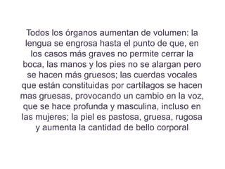 Todos los órganos aumentan de volumen: la
lengua se engrosa hasta el punto de que, en
los casos más graves no permite cerrar la
boca, las manos y los pies no se alargan pero
se hacen más gruesos; las cuerdas vocales
que están constituidas por cartílagos se hacen
mas gruesas, provocando un cambio en la voz,
que se hace profunda y masculina, incluso en
las mujeres; la piel es pastosa, gruesa, rugosa
y aumenta la cantidad de bello corporal
 