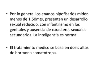 • Por lo general los enanos hipofisarios miden
menos de 1.50mts, presentan un desarrollo
sexual reducido, con infantilismo en los
genitales y ausencia de caracteres sexuales
secundarios. La inteligencia es normal.
• El tratamiento medico se basa en dosis altas
de hormona somatotropa.
 