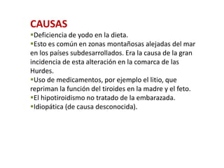 CAUSAS
Deficiencia de yodo en la dieta.
Esto es común en zonas montañosas alejadas del mar
en los países subdesarrollados. Era la causa de la gran
incidencia de esta alteración en la comarca de las
Hurdes.
Uso de medicamentos, por ejemplo el litio, que
repriman la función del tiroides en la madre y el feto.
El hipotiroidismo no tratado de la embarazada.
Idiopática (de causa desconocida).
 