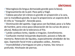 SÍNTOMAS
Macroglosia (la lengua demasiado grande para la boca).
Engrosamiento de la piel. Poco pelo y frágil.
Cabeza peculiar (el cráneo es grande en proporción a la cara,
con la mandíbula grande, lo que le proporciona un aspecto de 8.
El niño es "tranquilo", llorando poco.
Disminución del apetito. Coge peso con facilidad, pese a la falta
de hambre, pero crece poco (disociación de las curvas de peso y
altura). Reducción de la tolerancia al frío.
Latido cardíaco lento, rápido o irregular.; Estreñimiento.
Confusión mental incluyendo depresión, psicosis o falta de
memoria. Retención de líquidos, especialmente alrededor de los
ojos. Expresión facial triste y párpados caídos., Anemia.
Insensibilidad y hormigueo en pies y manos, Voz ronca o
profunda. Hinchazón de piernas.
 