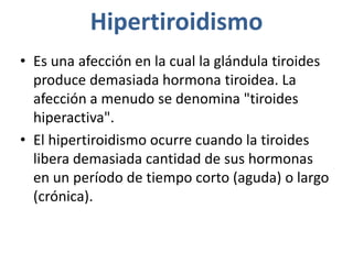 Hipertiroidismo
• Es una afección en la cual la glándula tiroides
produce demasiada hormona tiroidea. La
afección a menudo se denomina "tiroides
hiperactiva".
• El hipertiroidismo ocurre cuando la tiroides
libera demasiada cantidad de sus hormonas
en un período de tiempo corto (aguda) o largo
(crónica).
 