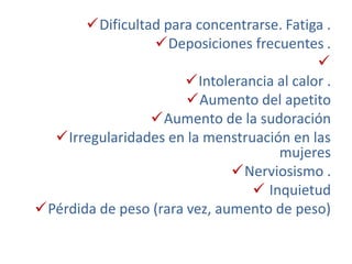 Dificultad para concentrarse. Fatiga .
Deposiciones frecuentes .

Intolerancia al calor .
Aumento del apetito
Aumento de la sudoración
Irregularidades en la menstruación en las
mujeres
Nerviosismo .
 Inquietud
Pérdida de peso (rara vez, aumento de peso)
 